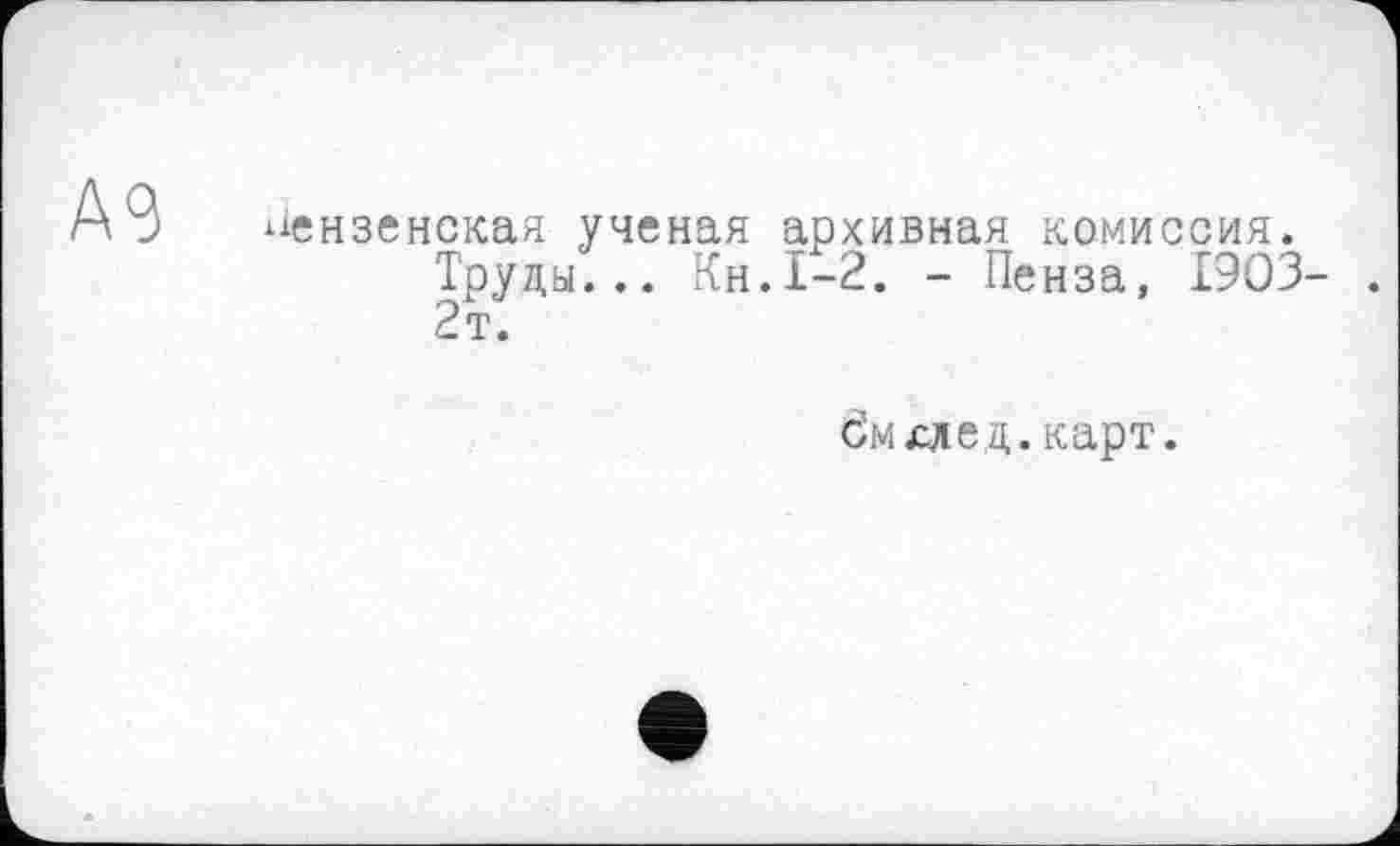 ﻿А9
пензенская ученая архивная комиссия.
Труды... Кн.1-2. - Пенза, 1903- . 2т.
бмхлед. карт